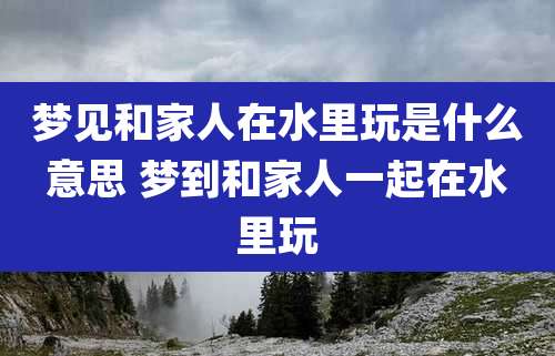 梦见和家人在水里玩是什么意思 梦到和家人一起在水里玩