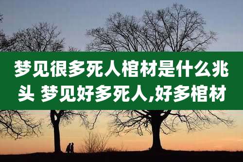梦见很多死人棺材是什么兆头 梦见好多死人,好多棺材