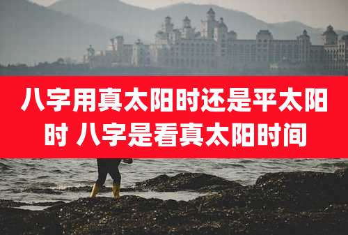 八字用真太阳时还是平太阳时 八字是看真太阳时间