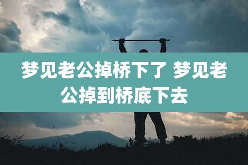 梦见老公掉桥下了 梦见老公掉到桥底下去