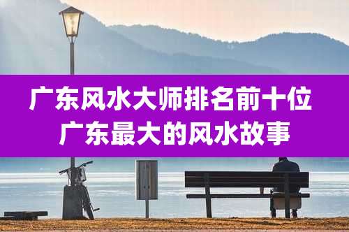 广东风水大师排名前十位 广东最大的风水故事