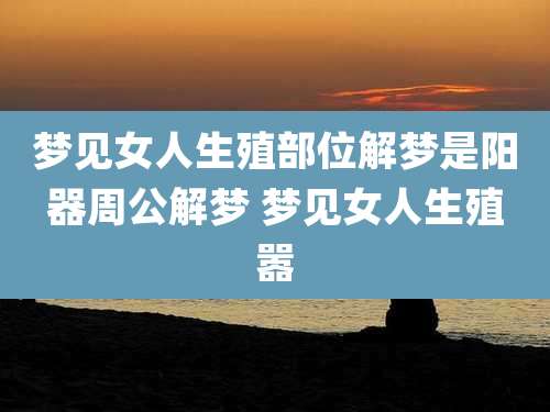 梦见女人生殖部位解梦是阳器周公解梦 梦见女人生殖嚣