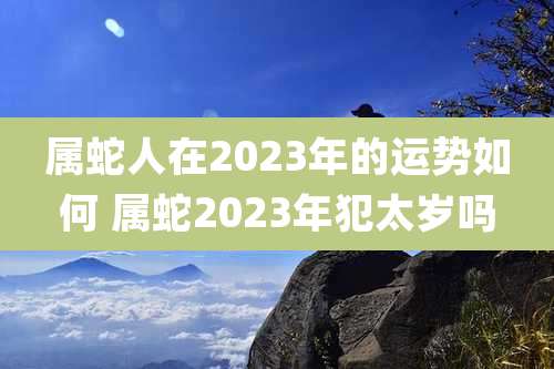 属蛇人在2023年的运势如何 属蛇2023年犯太岁吗