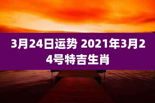 3月24日运势 2021年3月24号特吉生肖