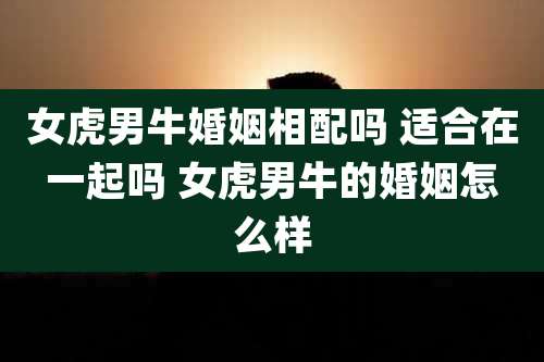 女虎男牛婚姻相配吗 适合在一起吗 女虎男牛的婚姻怎么样