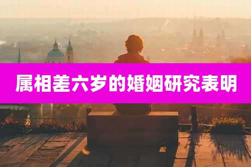 属相差六岁的婚姻研究表明