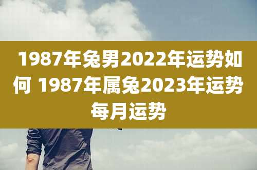 1987年兔男2022年运势如何 1987年属兔2023年运势每月运势