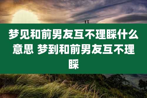 梦见和前男友互不理睬什么意思 梦到和前男友互不理睬