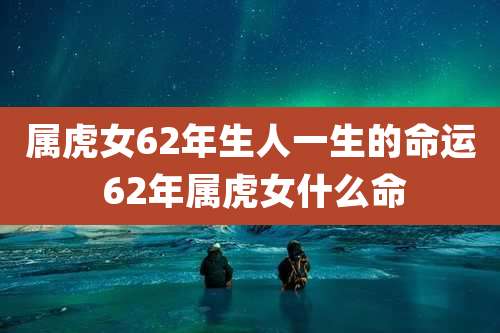 属虎女62年生人一生的命运 62年属虎女什么命