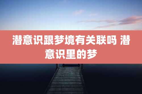 潜意识跟梦境有关联吗 潜意识里的梦