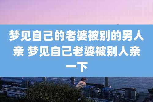 梦见自己的老婆被别的男人亲 梦见自己老婆被别人亲一下