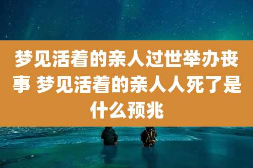梦见活着的亲人过世举办丧事 梦见活着的亲人人死了是什么预兆