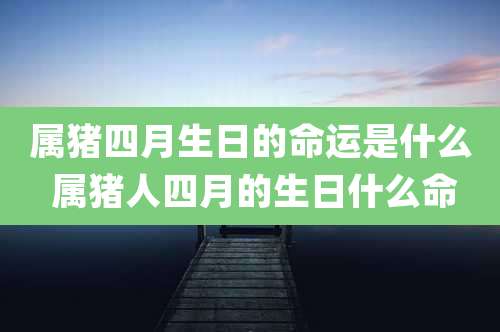 属猪四月生日的命运是什么 属猪人四月的生日什么命