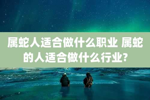 属蛇人适合做什么职业 属蛇的人适合做什么行业?