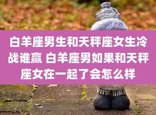 白羊座男生和天秤座女生冷战谁赢 白羊座男如果和天秤座女在一起了会怎么样