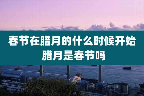 春节在腊月的什么时候开始 腊月是春节吗