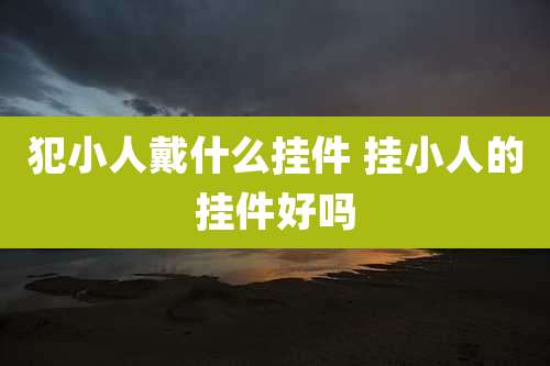 犯小人戴什么挂件 挂小人的挂件好吗
