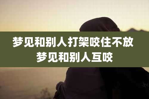 梦见和别人打架咬住不放 梦见和别人互咬