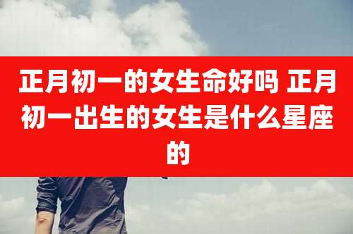 正月初一的女生命好吗 正月初一出生的女生是什么星座的
