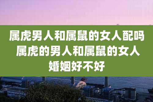 属虎男人和属鼠的女人配吗 属虎的男人和属鼠的女人婚姻好不好
