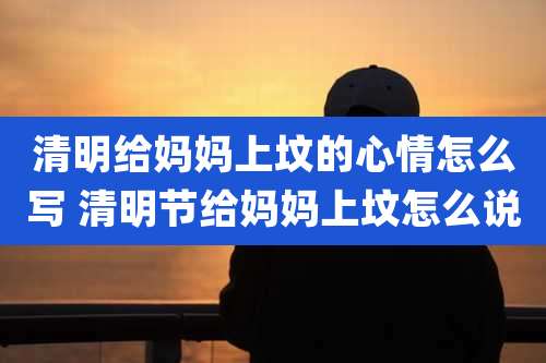 清明给妈妈上坟的心情怎么写 清明节给妈妈上坟怎么说