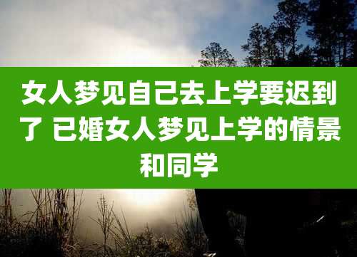 女人梦见自己去上学要迟到了 已婚女人梦见上学的情景和同学