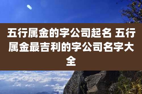 五行属金的字公司起名 五行属金最吉利的字公司名字大全