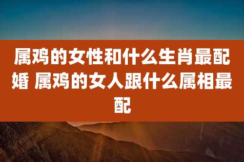 属鸡的女性和什么生肖最配婚 属鸡的女人跟什么属相最配