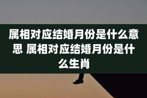 属相对应结婚月份是什么意思 属相对应结婚月份是什么生肖