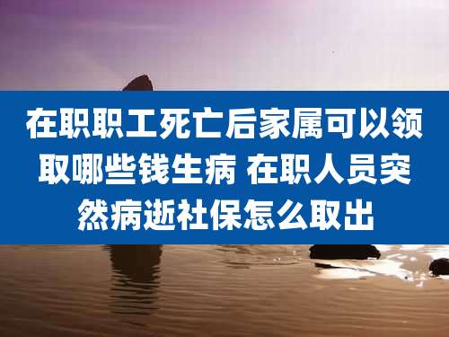 在职职工死亡后家属可以领取哪些钱生病 在职人员突然病逝社保怎么取出