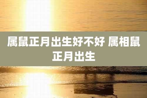 属鼠正月出生好不好 属相鼠正月出生