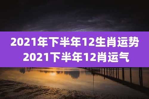 2021年下半年12生肖运势 2021下半年12肖运气