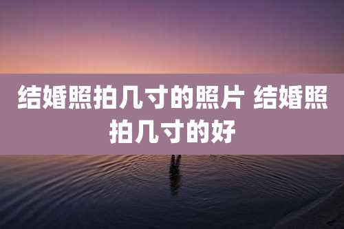 结婚照拍几寸的照片 结婚照拍几寸的好
