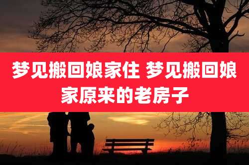 梦见搬回娘家住 梦见搬回娘家原来的老房子