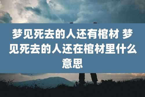 梦见死去的人还有棺材 梦见死去的人还在棺材里什么意思
