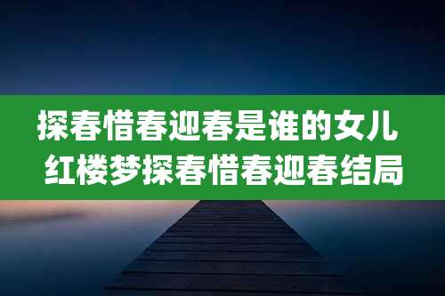 探春惜春迎春是谁的女儿 红楼梦探春惜春迎春结局