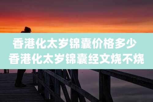 香港化太岁锦囊价格多少 香港化太岁锦囊经文烧不烧