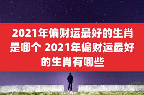 2021年偏财运最好的生肖是哪个 2021年偏财运最好的生肖有哪些