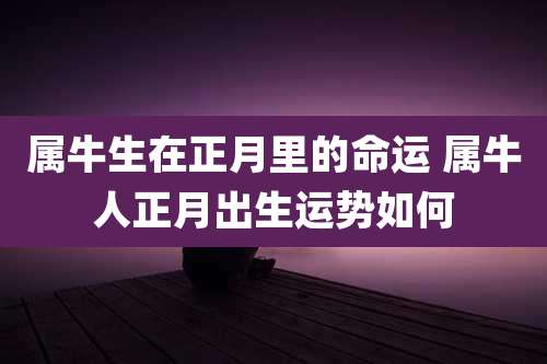 属牛生在正月里的命运 属牛人正月出生运势如何
