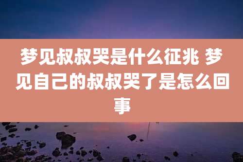 梦见叔叔哭是什么征兆 梦见自己的叔叔哭了是怎么回事