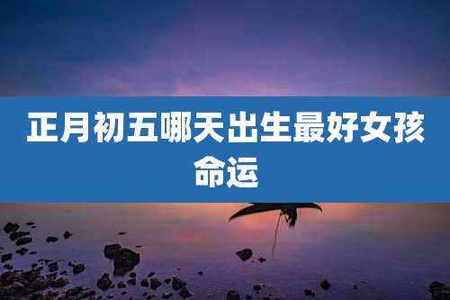 正月初五哪天出生最好女孩命运