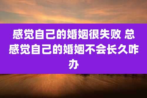 感觉自己的婚姻很失败 总感觉自己的婚姻不会长久咋办