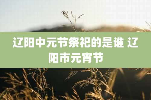 辽阳中元节祭祀的是谁 辽阳市元宵节