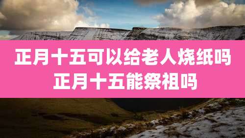 正月十五可以给老人烧纸吗 正月十五能祭祖吗