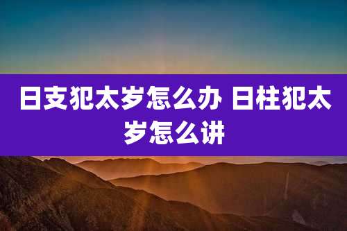 日支犯太岁怎么办 日柱犯太岁怎么讲