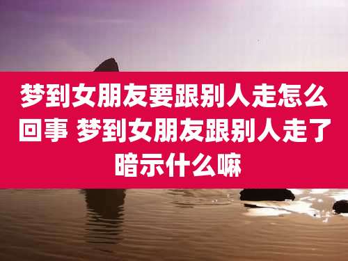 梦到女朋友要跟别人走怎么回事 梦到女朋友跟别人走了 暗示什么嘛