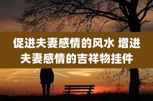 促进夫妻感情的风水 增进夫妻感情的吉祥物挂件