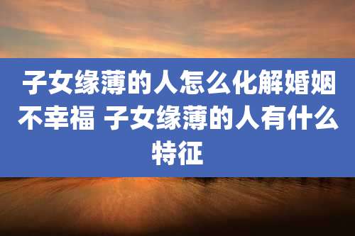 子女缘薄的人怎么化解婚姻不幸福 子女缘薄的人有什么特征