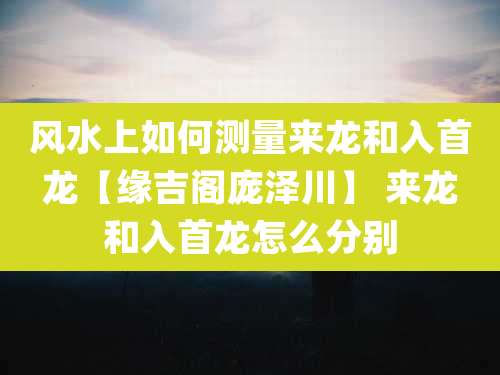 风水上如何测量来龙和入首龙【缘吉阁庞泽川】 来龙和入首龙怎么分别