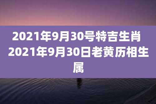 2021年9月30号特吉生肖 2021年9月30日老黄历相生属